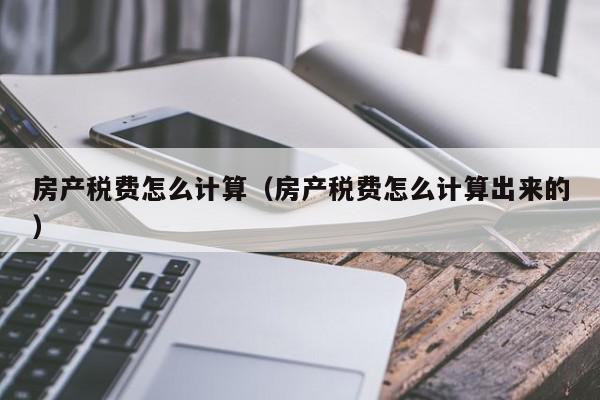 房產(chǎn)稅費怎么計算（房產(chǎn)稅費怎么計算出來的）