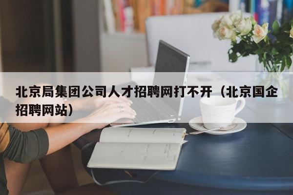 北京局集團公司人才招聘網(wǎng)打不開（北京國企招聘網(wǎng)站）