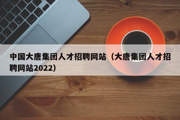 中國(guó)大唐集團(tuán)人才招聘網(wǎng)站（大唐集團(tuán)人才招聘網(wǎng)站2022）