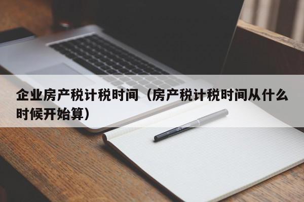 企業(yè)房產(chǎn)稅計(jì)稅時(shí)間（房產(chǎn)稅計(jì)稅時(shí)間從什么時(shí)候開始算）