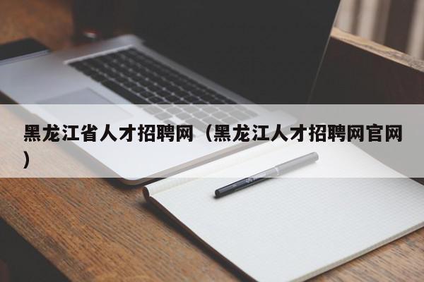 黑龍江省人才招聘網（黑龍江人才招聘網官網）